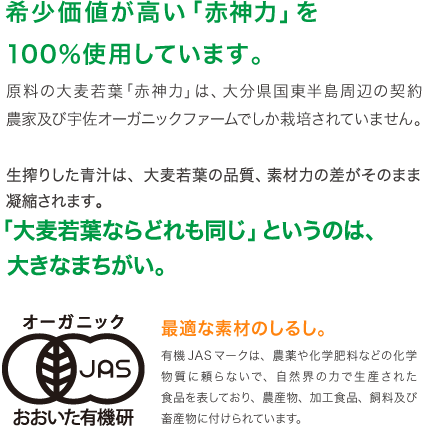 希少価値が高い「赤神力」を100%使用しています。原料の大麦若葉「赤神力」は、大分県国東半島周辺の契約農家及び宇佐オーガニックファームでしか栽培されていません。生搾りした青汁は、大麦若葉の品質、素材力の差がそのまま凝縮されます。「大麦若葉ならどれも同じ」というのは大きなまちがい。最適な素材のしるし。有機JASマークは、農薬や化学肥料などの化学物質に頼らないで、自然界の力で生産された食品を表しており、農産物、加工食品、飼料及び畜産物に付けられています。